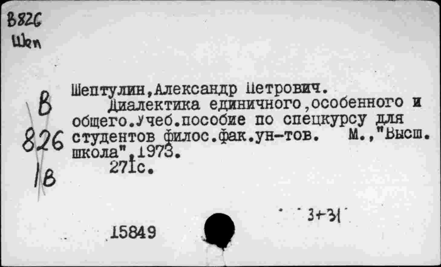 ﻿Ы2С
икп
В
/в
Шептулин,Александр Петрович.
Диалектика единичного,особенного и общего..Учеб.пособие по спецкурсу для студентов филос.фак.ун-тов.	М.,"Высш.
школа",1973.
271с.
15849
* *3<-ЗГ